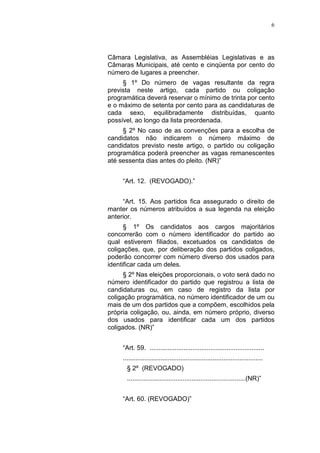 6
Câmara Legislativa, as Assembléias Legislativas e as
Câmaras Municipais, até cento e cinqüenta por cento do
número de lugares a preencher.
§ 1º Do número de vagas resultante da regra
prevista neste artigo, cada partido ou coligação
programática deverá reservar o mínimo de trinta por cento
e o máximo de setenta por cento para as candidaturas de
cada sexo, equilibradamente distribuídas, quanto
possível, ao longo da lista preordenada.
§ 2º No caso de as convenções para a escolha de
candidatos não indicarem o número máximo de
candidatos previsto neste artigo, o partido ou coligação
programática poderá preencher as vagas remanescentes
até sessenta dias antes do pleito. (NR)”
“Art. 12. (REVOGADO).”
“Art. 15. Aos partidos fica assegurado o direito de
manter os números atribuídos a sua legenda na eleição
anterior.
§ 1º Os candidatos aos cargos majoritários
concorrerão com o número identificador do partido ao
qual estiverem filiados, excetuados os candidatos de
coligações, que, por deliberação dos partidos coligados,
poderão concorrer com número diverso dos usados para
identificar cada um deles.
§ 2º Nas eleições proporcionais, o voto será dado no
número identificador do partido que registrou a lista de
candidaturas ou, em caso de registro da lista por
coligação programática, no número identificador de um ou
mais de um dos partidos que a compõem, escolhidos pela
própria coligação, ou, ainda, em número próprio, diverso
dos usados para identificar cada um dos partidos
coligados. (NR)”
“Art. 59. ................................................................
..............................................................................
§ 2º (REVOGADO)
..................................................................(NR)”
“Art. 60. (REVOGADO)”
 