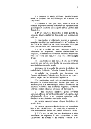 8
II – quatorze por cento, divididos igualitariamente
entre os partidos com representação na Câmara dos
Deputados;
III – oitenta e cinco por cento, divididos entre os
partidos proporcionalmente ao número de representantes
que elegeram na última eleição geral para a Câmara dos
Deputados.
§ 5º Os recursos destinados a cada partido ou
coligação deverão aplicar-se de acordo com os seguintes
critérios:
I – nas eleições presidenciais, federais e estaduais,
quando o partido tiver candidato próprio a Presidente da
República, os diretórios nacionais reservarão trinta por
cento dos recursos para sua administração direta;
II – se o partido não tiver candidato próprio a
Presidente da República, mesmo concorrendo em
coligação, os respectivos diretórios nacionais reservarão
vinte por cento dos recursos para sua administração
direta;
III – nas hipóteses dos incisos I e II, os diretórios
nacionais dos partidos distribuirão os recursos restantes
aos diretórios regionais, sendo:
a) metade na proporção do número de eleitores de
cada Estado, do Distrito Federal e de cada Território; e
b) metade na proporção das bancadas dos
Estados, do Distrito Federal e dos Territórios, as quais o
partido elegeu para a Câmara dos Deputados;
IV – nas eleições municipais, os diretórios nacionais
dos partidos políticos reservarão até dez por cento dos
recursos para sua administração direta e distribuirão os
recursos restantes aos diretórios regionais, conforme
critérios estabelecidos nas alíneas a e b do inciso III.
V – dos recursos recebidos pelos diretórios
regionais, até dez por cento serão reservados para a sua
administração direta e os recursos restantes serão
distribuídos aos diretórios municipais, sendo:
a) metade na proporção do número de eleitores do
município; e
b) metade na proporção do número de vereadores
eleitos pelo partido político, no município, em relação ao
total de vereadores eleitos pelo partido político no Estado.
§ 6º Em ano de eleições para Presidente e Vice-
Presidente da República e para Governador e Vice-
Governador de Estado e do Distrito Federal, a lei
 