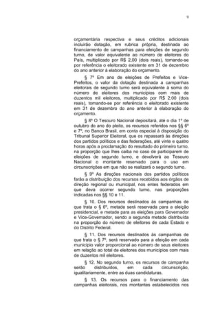 9
orçamentária respectiva e seus créditos adicionais
incluirão dotação, em rubrica própria, destinada ao
financiamento de campanhas para eleições de segundo
turno, de valor equivalente ao número de eleitores do
País, multiplicado por R$ 2,00 (dois reais), tomando-se
por referência o eleitorado existente em 31 de dezembro
do ano anterior à elaboração do orçamento.
§ 7º Em ano de eleições de Prefeitos e Vice-
Prefeitos, o valor da dotação destinada a campanhas
eleitorais de segundo turno será equivalente à soma do
número de eleitores dos municípios com mais de
duzentos mil eleitores, multiplicado por R$ 2,00 (dois
reais), tomando-se por referência o eleitorado existente
em 31 de dezembro do ano anterior à elaboração do
orçamento.
§ 8º O Tesouro Nacional depositará, até o dia 1º de
outubro do ano do pleito, os recursos referidos nos §§ 6º
e 7º, no Banco Brasil, em conta especial à disposição do
Tribunal Superior Eleitoral, que os repassará às direções
dos partidos políticos e das federações, até vinte e quatro
horas após a proclamação do resultado do primeiro turno,
na proporção que lhes caiba no caso de participarem de
eleições de segundo turno, e devolverá ao Tesouro
Nacional o montante reservado para o uso em
circunscrições em que não se realizará o segundo turno.
§ 9º As direções nacionais dos partidos políticos
farão a distribuição dos recursos recebidos aos órgãos de
direção regional ou municipal, nos entes federados em
que deva ocorrer segundo turno, nas proporções
indicadas nos §§ 10 e 11.
§ 10. Dos recursos destinados às campanhas de
que trata o § 6º, metade será reservada para a eleição
presidencial, e metade para as eleições para Governador
e Vice-Governador, sendo a segunda metade distribuída
na proporção do número de eleitores de cada Estado e
do Distrito Federal.
§ 11. Dos recursos destinados às campanhas de
que trata o § 7º, será reservado para a eleição em cada
município valor proporcional ao número de seus eleitores
em relação ao total de eleitores dos municípios com mais
de duzentos mil eleitores.
§ 12. No segundo turno, os recursos de campanha
serão distribuídos, em cada circunscrição,
igualitariamente, entre as duas candidaturas.
§ 13. Os recursos para o financiamento das
campanhas eleitorais, nos montantes estabelecidos nos
 