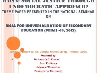 RMSA: SOCIAL JUSTICE THROUGH 
UNDEMOCRATIC APPROACH? 
THEME PAPER PRESENTED IN THE NATIONAL SEMINAR 
ON 
RMSA FOR UNIVERSALISATION OF SECONDARY 
EDUCATION (FEB:13 -14, 2012) 
Seminar organised by: St. Josephs Training College, Thrissur, Kerala 
Presented by: 
Dr Amruth G. Kumar 
Asst. Professor 
School of Education 
Pondicherry University 
 