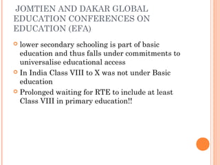 JOMTIEN AND DAKAR GLOBAL 
EDUCATION CONFERENCES ON 
EDUCATION (EFA) 
 lower secondary schooling is part of basic 
education and thus falls under commitments to 
universalise educational access 
 In India Class VIII to X was not under Basic 
education 
 Prolonged waiting for RTE to include at least 
Class VIII in primary education!! 
 