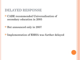 DELAYED RESPONSE 
 CABE recommended Universalisation of 
secondary education in 2005 
 But announced only in 2007 
 Implementation of RMSA was further delayed 
 