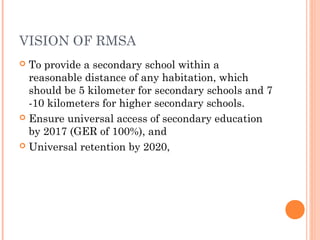 VISION OF RMSA 
 To provide a secondary school within a 
reasonable distance of any habitation, which 
should be 5 kilometer for secondary schools and 7 
-10 kilometers for higher secondary schools. 
 Ensure universal access of secondary education 
by 2017 (GER of 100%), and 
 Universal retention by 2020, 
 