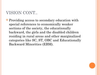VISION CONT.. 
 Providing access to secondary education with 
special references to economically weaker 
sections of the society, the educationally 
backward, the girls and the disabled children 
residing in rural areas and other marginalized 
categories like SC, ST, OBC and Educationally 
Backward Minorities (EBM). 
 