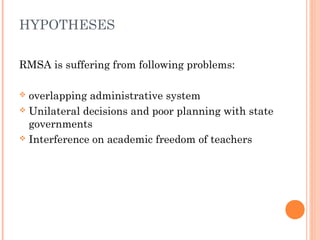 HYPOTHESES 
RMSA is suffering from following problems: 
 overlapping administrative system 
 Unilateral decisions and poor planning with state 
governments 
 Interference on academic freedom of teachers 
 