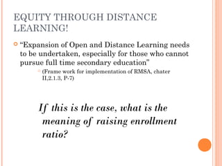 EQUITY THROUGH DISTANCE 
LEARNING! 
 “Expansion of Open and Distance Learning needs 
to be undertaken, especially for those who cannot 
pursue full time secondary education” 
 (Frame work for implementation of RMSA, chater 
II,2.1.3, P-7) 
If this is the case, what is the 
meaning of raising enrollment 
ratio? 
 