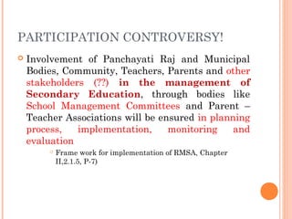PARTICIPATION CONTROVERSY! 
 Involvement of Panchayati Raj and Municipal 
Bodies, Community, Teachers, Parents and other 
stakeholders (??) in the management of 
Secondary Education, through bodies like 
School Management Committees and Parent – 
Teacher Associations will be ensured in planning 
process, implementation, monitoring and 
evaluation 
 Frame work for implementation of RMSA, Chapter 
II,2.1.5, P-7) 
 