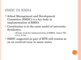 SMDC IN RMSA 
 School Management and Development 
Committee (SMDC) is a key body in 
implementation of RMSA 
 Constitution is in the same model of university 
Syndicates 
 (Frame work for implementation of RMSA, chater VII, 
8.3.2, P-54) 
 SMDC suggested as part of RTE still remain as 
an un resolved issue in many states 
 