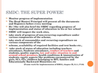 SMDC: THE SUPER POWER! 
 Monitor progress of implementation 
 The Head Master/ Principal will present all the documents 
and Registers before every meeting 
 He / She will also brief the SMDC regarding progress of 
implementation and status of education in his or her school 
 SMDC will inspect the work sites, 
 take stock of progress of non-recurring expenditure under 
various components of the scheme, 
 take stock of consumables and recurring expenditure on 
various components of the 
 scheme, availability of required facilities and text books etc., 
 take stock of status of education including teachers 
attendance, Students attendance, conduct of teachers and 
students, quality aspects, law and order situation in and 
around school premises, health conditions & immunization of 
students, equity aspects like problems encountered by the 
girls, SCs, STs, children belonging to BPL families and 
Educationally Backward Minorities etc 
(Frame work for implementation of RMSA, chapter IX, 9.1.1, P-58) 
 