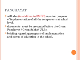 PANCHAYAT 
 will also (in addition to SMDC) monitor progress 
of implementation of all the components at school 
level. 
 documents must be presented before the Gram 
Panchayat / Gram Sabha/ ULBs. 
 briefing regarding progress of implementation 
and status of education in the school. 
 