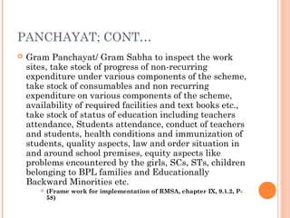 PANCHAYAT; CONT… 
 Gram Panchayat/ Gram Sabha to inspect the work 
sites, take stock of progress of non-recurring 
expenditure under various components of the scheme, 
take stock of consumables and non recurring 
expenditure on various components of the scheme, 
availability of required facilities and text books etc., 
take stock of status of education including teachers 
attendance, Students attendance, conduct of teachers 
and students, health conditions and immunization of 
students, quality aspects, law and order situation in 
and around school premises, equity aspects like 
problems encountered by the girls, SCs, STs, children 
belonging to BPL families and Educationally 
Backward Minorities etc. 
 (Frame work for implementation of RMSA, chapter IX, 9.1.2, P- 
58) 
 