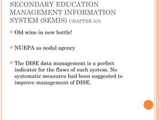 SECONDARY EDUCATION 
MANAGEMENT INFORMATION 
SYSTEM (SEMIS) CHAPTER 5(3) 
 Old wine in new bottle! 
 NUEPA as nodal agency 
 The DISE data management is a perfect 
indicator for the flaws of such system. No 
systematic measures had been suggested to 
improve management of DISE. 
 