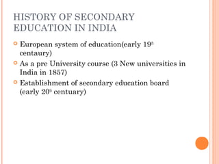 HISTORY OF SECONDARY 
EDUCATION IN INDIA 
 European system of education(early 19th 
centaury) 
 As a pre University course (3 New universities in 
India in 1857) 
 Establishment of secondary education board 
(early 20th centuary) 
 