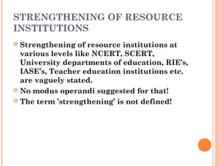 STRENGTHENING OF RESOURCE 
INSTITUTIONS 
 Strengthening of resource institutions at 
various levels like NCERT, SCERT, 
University departments of education, RIE’s, 
IASE’s, Teacher education institutions etc. 
are vaguely stated. 
 No modus operandi suggested for that! 
 The term ’strengthening’ is not defined! 
 