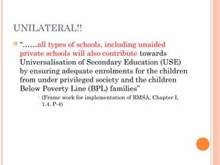UNILATERAL!! 
 “……all types of schools, including unaided 
private schools will also contribute towards 
Universalisation of Secondary Education (USE) 
by ensuring adequate enrolments for the children 
from under privileged society and the children 
Below Poverty Line (BPL) families” 
 (Frame work for implementation of RMSA, Chapter I, 
1.4, P-4) 
 