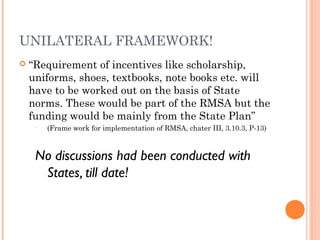 UNILATERAL FRAMEWORK! 
 “Requirement of incentives like scholarship, 
uniforms, shoes, textbooks, note books etc. will 
have to be worked out on the basis of State 
norms. These would be part of the RMSA but the 
funding would be mainly from the State Plan” 
• (Frame work for implementation of RMSA, chater III, 3.10.3, P-13) 
No discussions had been conducted with 
States, till date! 
 
