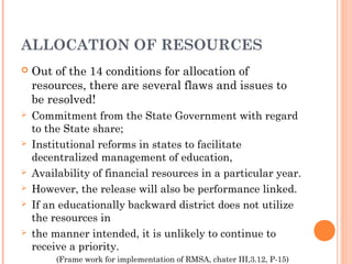 ALLOCATION OF RESOURCES 
 Out of the 14 conditions for allocation of 
resources, there are several flaws and issues to 
be resolved! 
 Commitment from the State Government with regard 
to the State share; 
 Institutional reforms in states to facilitate 
decentralized management of education, 
 Availability of financial resources in a particular year. 
 However, the release will also be performance linked. 
 If an educationally backward district does not utilize 
the resources in 
 the manner intended, it is unlikely to continue to 
receive a priority. 
(Frame work for implementation of RMSA, chater III,3.12, P-15) 
 
