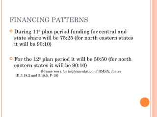 FINANCING PATTERNS 
 During 11th plan period funding for central and 
state share will be 75:25 (for north eastern states 
it will be 90:10) 
 For the 12th plan period it will be 50:50 (for north 
eastern states it will be 90:10) 
(Frame work for implementation of RMSA, chater 
III,3.18.2 and 3.18.5, P-15) 
 