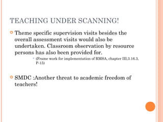 TEACHING UNDER SCANNING! 
 Theme specific supervision visits besides the 
overall assessment visits would also be 
undertaken. Classroom observation by resource 
persons has also been provided for. 
 (Frame work for implementation of RMSA, chapter III,3.16.3, 
P-15) 
 SMDC :Another threat to academic freedom of 
teachers! 
 