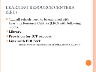 LEARNING RESOURCE CENTERS 
(LRC) 
 “……all schools need to be equipped with 
Learning Resource Centres (LRC) with following 
inputs. 
 Library 
 Provision for ICT support 
 Link with EDUSAT 
(Frame work for implementation of RMSA, chater V,5.7, P-33) 
 