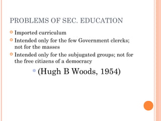 PROBLEMS OF SEC. EDUCATION 
 Imported curriculum 
 Intended only for the few Government clercks; 
not for the masses 
 Intended only for the subjugated groups; not for 
the free citizens of a democracy 
(Hugh B Woods, 1954) 
 