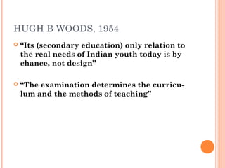HUGH B WOODS, 1954 
 “Its (secondary education) only relation to 
the real needs of Indian youth today is by 
chance, not design” 
 “The examination determines the curricu-lum 
and the methods of teaching” 
 