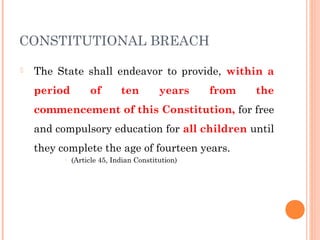 CONSTITUTIONAL BREACH 
 The State shall endeavor to provide, within a 
period of ten years from the 
commencement of this Constitution, for free 
and compulsory education for all children until 
they complete the age of fourteen years. 
- (Article 45, Indian Constitution) 
 
