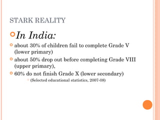 STARK REALITY 
In India: 
 about 30% of children fail to complete Grade V 
(lower primary) 
 about 50% drop out before completing Grade VIII 
(upper primary), 
 60% do not finish Grade X (lower secondary) 
 (Selected educational statistics, 2007-08) 
 