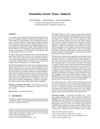 Semantics-Aware Trace Analysis

                                              Kevin Hoffman                 Patrick Eugster          Suresh Jagannathan
                                                          Computer Science Department, Purdue University
                                                         {kjhoffma,peugster,suresh}@cs.purdue.edu




Abstract                                                                                   This paper introduces a novel semantics-aware dynamic analysis
                                                                                           for understanding and analyzing complex programs. Our approach
As computer systems continue to become more powerful and com-                              achieves accuracy, ﬂexibility and scalability through the concept
plex, so do programs. High-level abstractions introduced to deal                           of semantic views. Semantic views are trace abstractions which
with complexity in large programs, while simplifying human rea-                            selectively aggregate collections of events with shared semantic
soning, can often obfuscate salient program properties gleaned                             traits found in a program execution trace, allowing for speciﬁc
from automated source-level analysis through subtle (often non-                            aspects and abstractions in programs to be captured accurately.
local) interactions. Consequently, understanding the effects of pro-                       Flexibility is achieved by allowing for new, speciﬁc views to be
gram changes and whether these changes violate intended protocols                          deﬁned and applied. Views are linked among each other to capture
become difﬁcult to infer. Refactorings, and feature additions, mod-                        program semantics in a scalable manner, and can be leveraged
iﬁcations, or removals can introduce hard-to-catch bugs that often                         by proﬁlers, optimizers, and bug-ﬁnders to quickly sift through a
go undetected until many revisions later.                                                  program execution, focusing attention on those parts that signify
                                                                                           interesting deviations or properties.
To address these issues, this paper presents a novel dynamic pro-
gram analysis that builds a semantic view of program executions.                           We illustrate the usefulness of our approach by examining its utility
These views reﬂect program abstractions and aspects; however,                              to identify regressions in large (well-tested) software applications.
views are not simply projections of execution traces, but are linked                       We deﬁne a regression as a behavior that executed correctly un-
to each other to capture semantic interactions among abstractions                          der some input in a prior software version that is no longer correct
at different levels of granularity in a scalable manner.                                   under the same input in a newer version. Revisions are common
We describe our approach in the context of Java and demonstrate its                        in complex software systems, and refactorings and feature updates
utility to improve regression analysis. We ﬁrst formalize a subset                         can introduce subtle regression bugs that are often not detected in
of Java and a grammar for traces generated at program execution.                           a timely manner. Identifying and ﬁxing these regressions can be
We then introduce several types of views used to analyze regression                        a complex and time-consuming task, aggravated by the presence
bugs along with a novel, scalable technique for semantic differenc-                        of advanced program mechanisms such as dynamic dispatch, code
ing of traces from different versions of the same program. Bench-                          generation, and loading. For example, a query of the Apache Soft-
mark results on large open-source Java programs demonstrate that                           ware Foundation bug tracking database1 shows 455 bugs created
semantic-aware trace differencing can identify precise and useful                          during 2007 that involve a regression.2 Out of these 455 bugs, 36%
details about the underlying cause for a regression, even in pro-                          took longer than two months to resolve, 15% took longer than six
grams that use reﬂection, multithreading, or dynamic code genera-                          months, and 11% remain unresolved as of November 2008.
tion, features that typically confound other analysis techniques.                          Our technique provides a scalable solution to identifying precisely
                                                                                           the cause of regressions in large, evolving Java programs. Given
Categories and Subject Descriptors D.2.5 [Software Engineer-                               two traces corresponding to executions of a correct and regressing
ing]: Testing and Debugging—debugging aids, diagnostics, testing                           version of a program, we employ a novel differencing algorithm
tools, tracing                                                                             that extracts trace abstractions from these traces, and correlates
                                                                                           executions based on their similarity by means of a novel, tractable,
General Terms Algorithms, Reliability                                                      longest-common subseqeuence (LCS)-based approximation.

1.     Introduction                                                                        Motivating example. To illustrate the problem, Fig. 1 shows
                                                                                           code snippets patterned after a known regression identiﬁed as
The ability to understand and analyze interactions among program                           MYFACES-11303 in the Apache MyFaces project,4 an open source
components to infer or verify salient program properties is critical                       implementation of the Java Server Faces standard. The exam-
as software complexity increases.                                                          ple centers around functionality in the MyFaces framework that
                                                                                           automatically converts non-7-bit safe characters in the output of
                                                                                           an HTTP request response into their equivalent HTML numeric
                                                                                           entities. In this example, this conversion only occurs if the output
Permission to make digital or hard copies of all or part of this work for personal or
                                                                                           document type is text/html, and each character is only converted
classroom use is granted without fee provided that copies are not made or distributed
for proﬁt or commercial advantage and that copies bear this notice and the full citation   1 http://issues.apache.org/jira/
on the ﬁrst page. To copy otherwise, to republish, to post on servers or to redistribute   2 Bugs
to lists, requires prior speciﬁc permission and/or a fee.
                                                                                                    marked as duplicate or invalid were not included.
                                                                                           3 https://issues.apache.org/jira/browse/MYFACES-1130
PLDI’09, June 15–20, 2009, Dublin, Ireland.
Copyright c 2009 ACM 978-1-60558-392-1/09/06. . . $5.00                                    4 http://myfaces.apache.org/
 