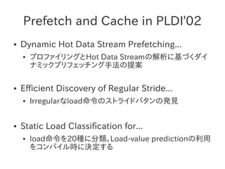 Prefetch and Cache in PLDI'02
●   Dynamic Hot Data Stream Prefetching...
    ●   プロファイリングとHot Data Streamの解析に基づくダイ
        ナミックプリフェッチング手法の提案

●   Efficient Discovery of Regular Stride...
    ●   Irregularなload命令のストライドパタンの発見


●   Static Load Classification for...
    ●   load命令を20種に分類。Load-value predictionの利用
        をコンパイル時に決定する
 