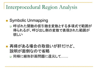 Interprocedural Region Analysis

 Symbolic Unmapping
   呼ばれた関数の仮引数を変数とする多項式で範囲が
   得られるが、呼び出し側の変数で表現された範囲が
   欲しい


 再帰がある...