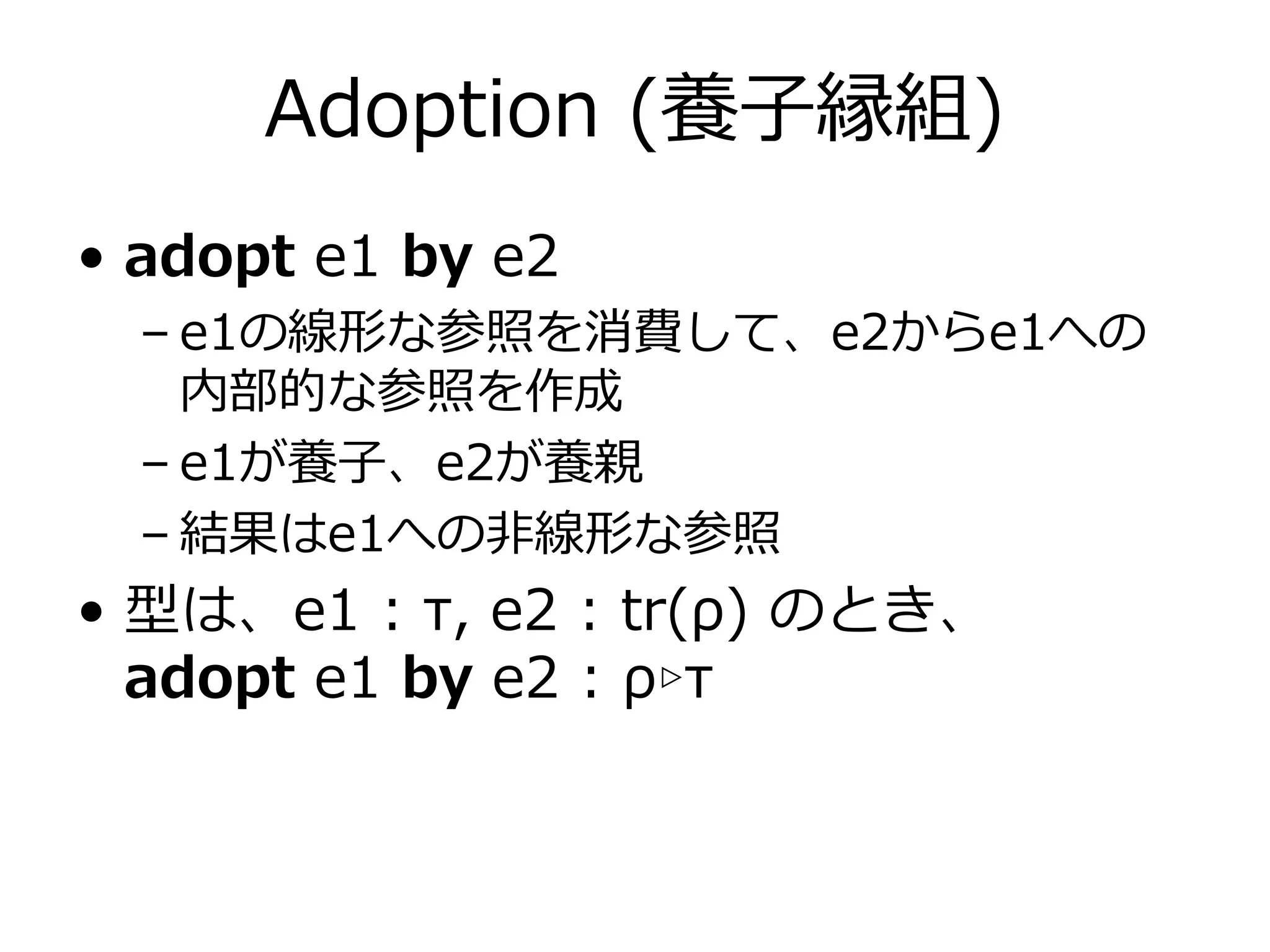 Adoption (養⼦縁組)
• adopt e1 by e2
  – e1の線形な参照を消費して、e2からe1への
    内部的な参照を作成
  – e1が養⼦、e2が養親
  – 結果はe1への⾮線形な参照
• 型は、e1 : τ, e2 : tr(ρ) のとき、
  adopt e1 by e2 : ρ▹τ
 