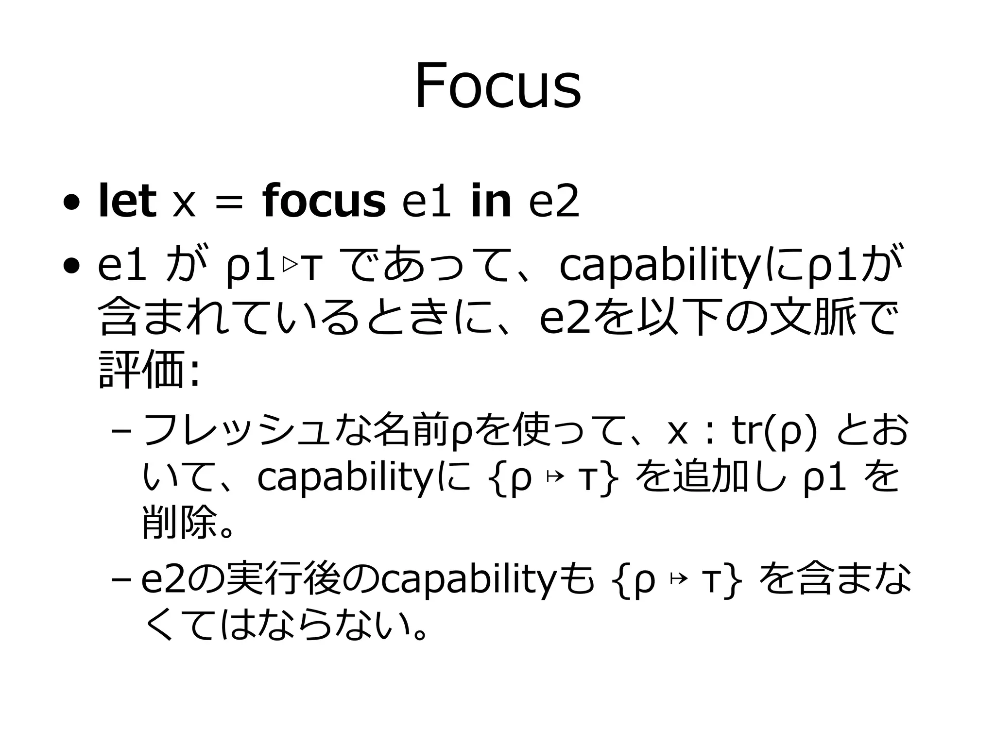 Focus
• let x = focus e1 in e2
• e1 が ρ1▹τ であって、capabilityにρ1が
  含まれているときに、e2を以下の⽂脈で
  評価:
 – フレッシュな名前ρを使って、x : tr(ρ) とお
   いて、capabilityに {ρ ↦ τ} を追加し ρ1 を
   削除。
 – e2の実⾏後のcapabilityも {ρ ↦ τ} を含まな
   くてはならない。
 