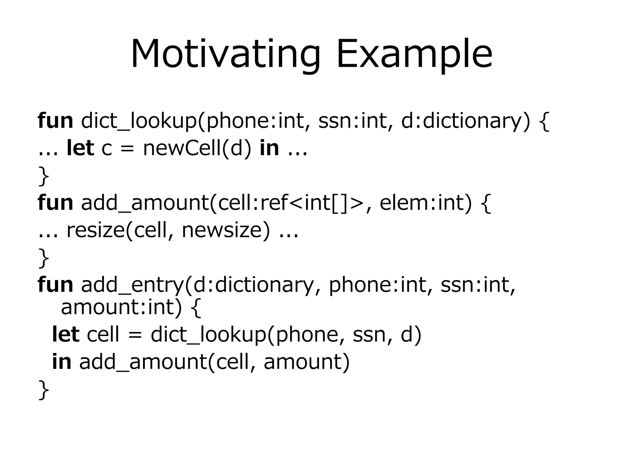 Motivating Example
fun dict_lookup(phone:int, ssn:int, d:dictionary) {
... let c = newCell(d) in ...
}
fun add_amount(cell:ref<int[]>, elem:int) {
... resize(cell, newsize) ...
}
fun add_entry(d:dictionary, phone:int, ssn:int,
   amount:int) {
  let cell = dict_lookup(phone, ssn, d)
  in add_amount(cell, amount)
}
 