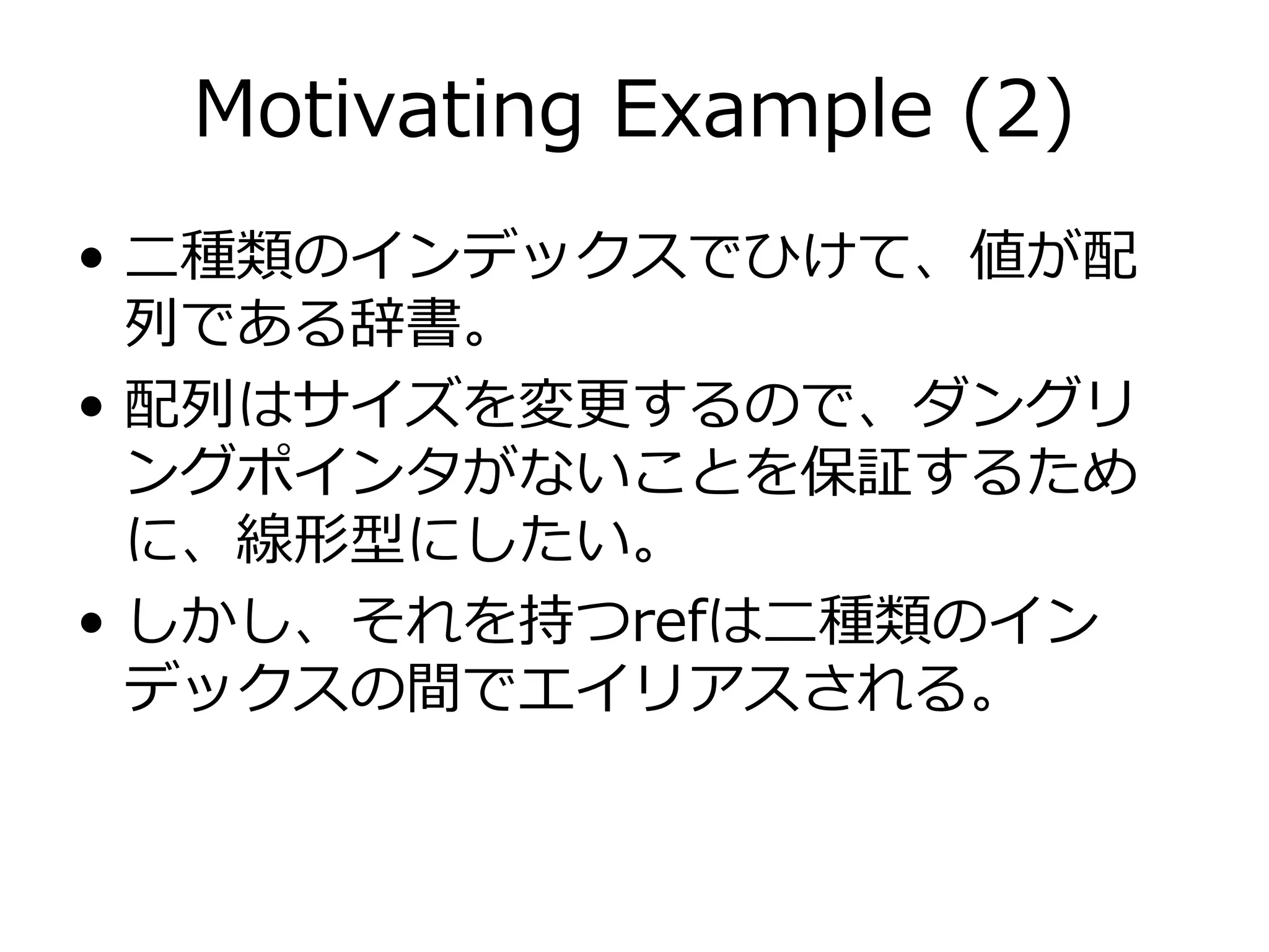 Motivating Example (2)
• ⼆種類のインデックスでひけて、値が配
  列である辞書。
• 配列はサイズを変更するので、ダングリ
  ングポインタがないことを保証するため
  に、線形型にしたい。
• しかし、それを持つrefは⼆種類のイン
  デックスの間でエイリアスされる。
 