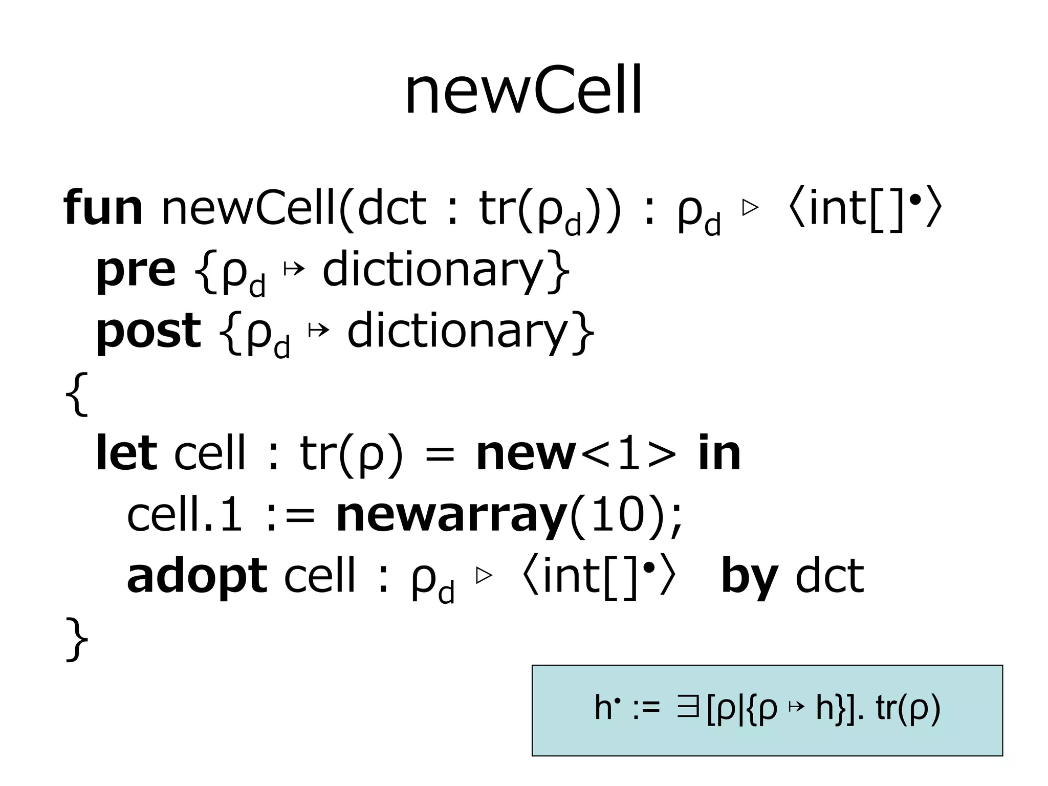 newCell
fun newCell(dct : tr(ρd)) : ρd ▹〈int[]•〉
  pre {ρd ↦ dictionary}
  post {ρd ↦ dictionary}
{
  let cell : tr(ρ) = new<1> in
    cell.1 := newarray(10);
    adopt cell : ρd ▹〈int[]•〉 by dct
}
                       h• := ∃[ρ|{ρ ↦ h}]. tr(ρ)
 
