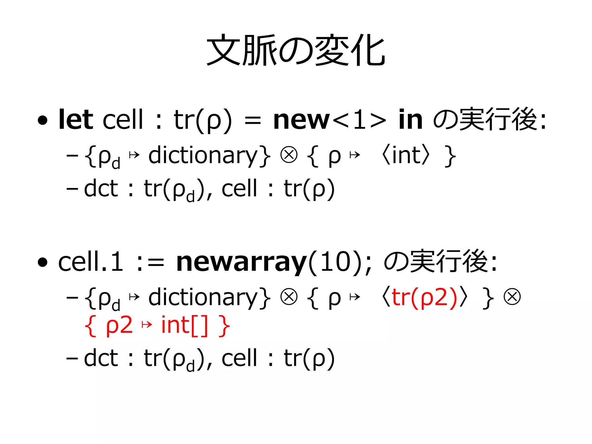 ⽂脈の変化
• let cell : tr(ρ) = new<1> in の実⾏後:
  – {ρd ↦ dictionary} ⊗ { ρ ↦ 〈int〉}
  – dct : tr(ρd), cell : tr(ρ)


• cell.1 := newarray(10); の実⾏後:
  – {ρd ↦ dictionary} ⊗ { ρ ↦ 〈tr(ρ2)〉} ⊗
    { ρ2 ↦ int[] }
  – dct : tr(ρd), cell : tr(ρ)
 