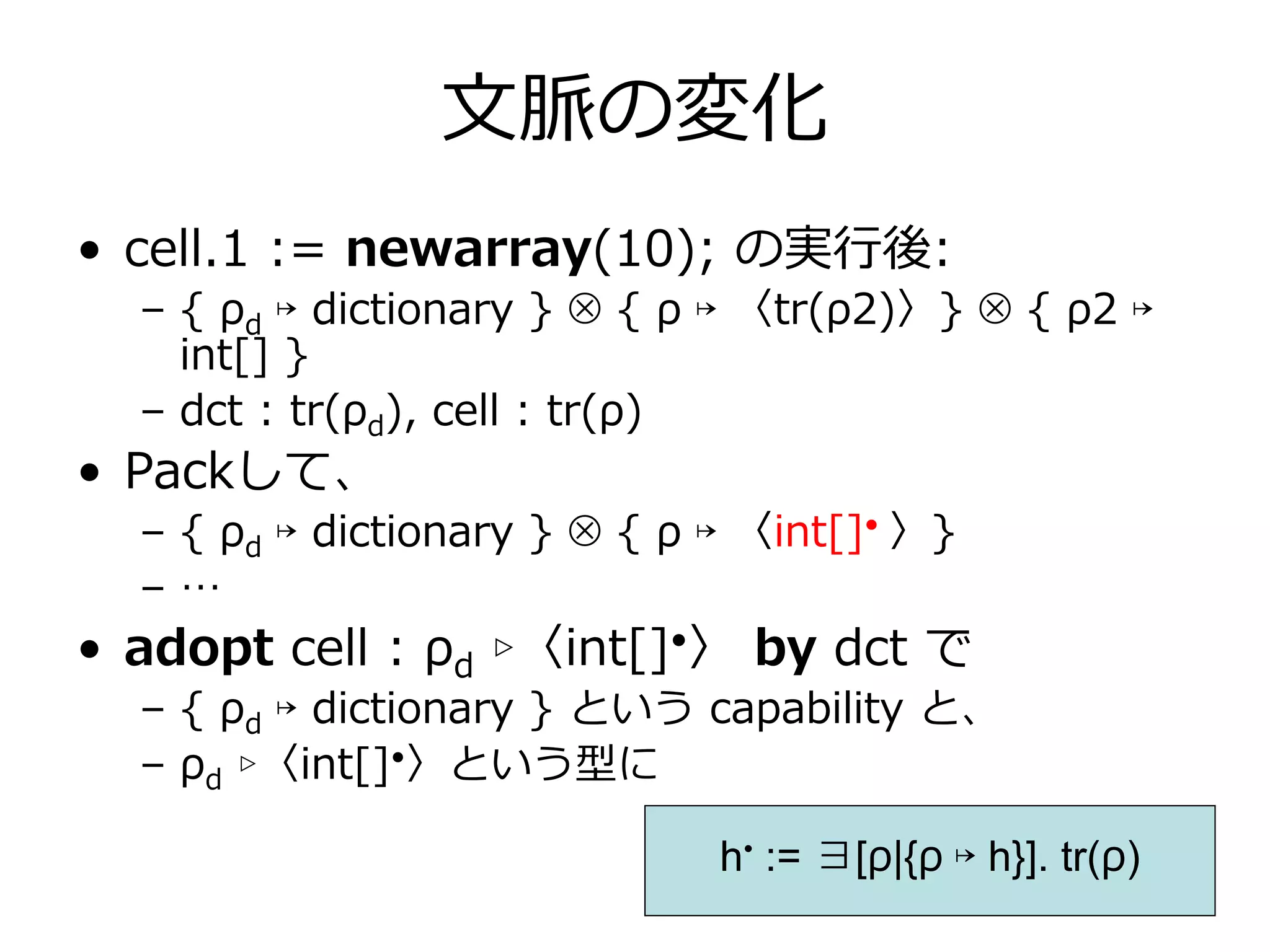 ⽂脈の変化
• cell.1 := newarray(10); の実⾏後:
  – { ρd ↦ dictionary } ⊗ { ρ ↦ 〈tr(ρ2)〉} ⊗ { ρ2 ↦
    int[] }
  – dct : tr(ρd), cell : tr(ρ)
• Packして、
  – { ρd ↦ dictionary } ⊗ { ρ ↦ 〈int[]• 〉}
  –…
• adopt cell : ρd ▹〈int[]•〉 by dct で
  – { ρd ↦ dictionary } という capability と、
  – ρd ▹〈int[]•〉という型に

                              h• := ∃[ρ|{ρ ↦ h}]. tr(ρ)
 