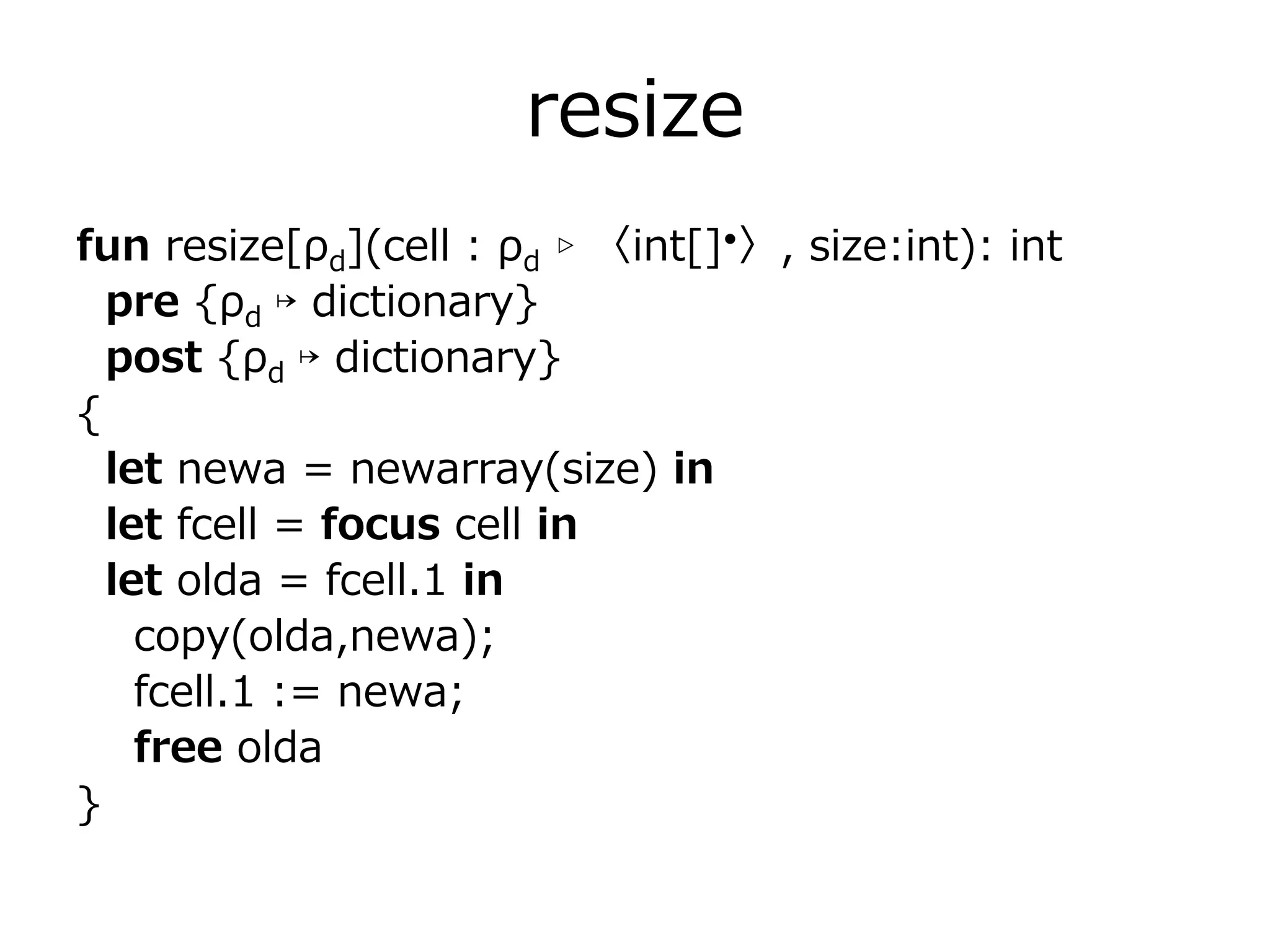 resize
fun resize[ρd](cell : ρd ▹ 〈int[]•〉, size:int): int
  pre {ρd ↦ dictionary}
  post {ρd ↦ dictionary}
{
  let newa = newarray(size) in
  let fcell = focus cell in
  let olda = fcell.1 in
    copy(olda,newa);
    fcell.1 := newa;
    free olda
}
 