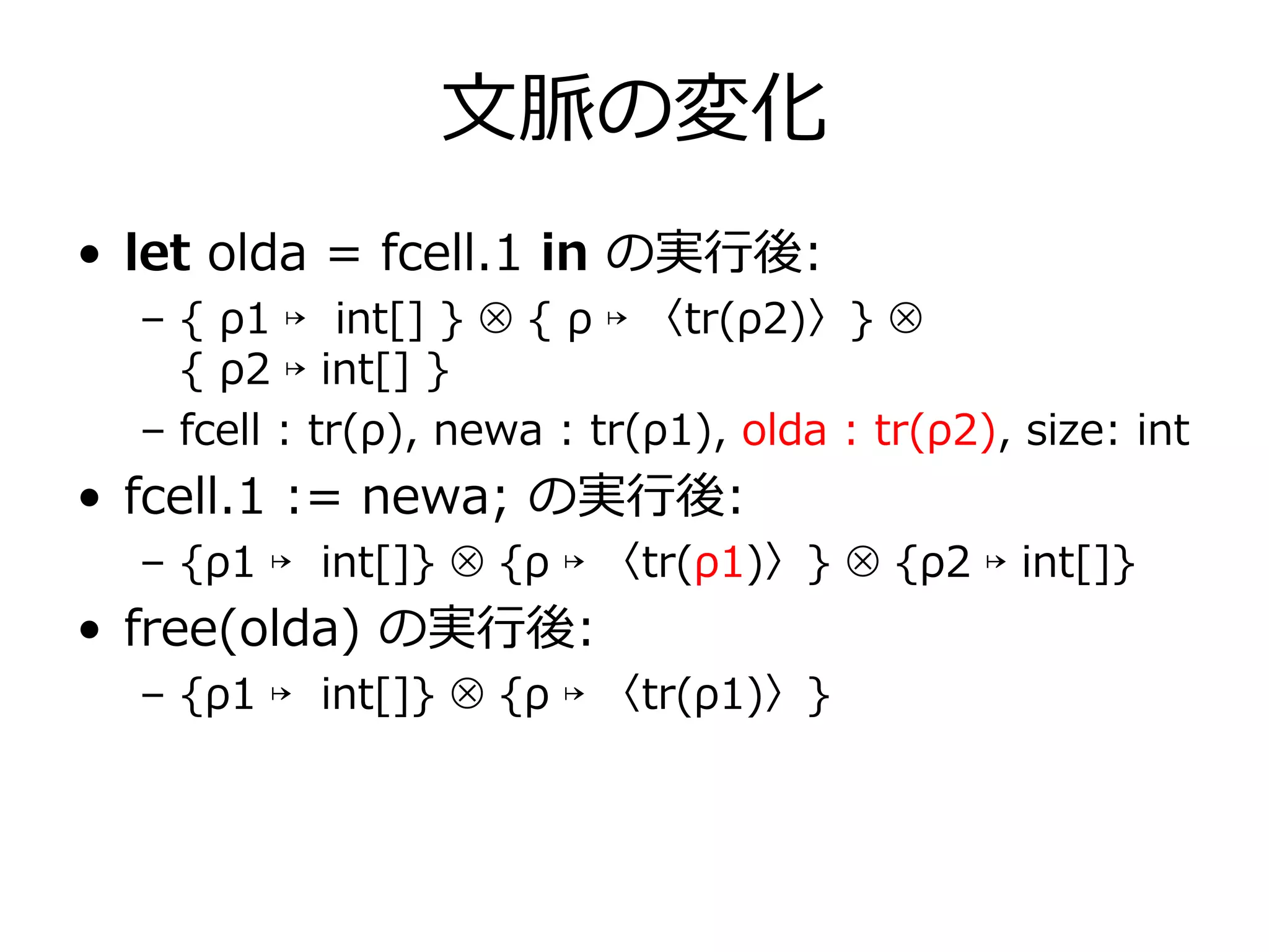 ⽂脈の変化
• let olda = fcell.1 in の実⾏後:
  – { ρ1 ↦ int[] } ⊗ { ρ ↦ 〈tr(ρ2)〉} ⊗
    { ρ2 ↦ int[] }
  – fcell : tr(ρ), newa : tr(ρ1), olda : tr(ρ2), size: int
• fcell.1 := newa; の実⾏後:
  – {ρ1 ↦ int[]} ⊗ {ρ ↦ 〈tr(ρ1)〉} ⊗ {ρ2 ↦ int[]}
• free(olda) の実⾏後:
  – {ρ1 ↦ int[]} ⊗ {ρ ↦ 〈tr(ρ1)〉}
 