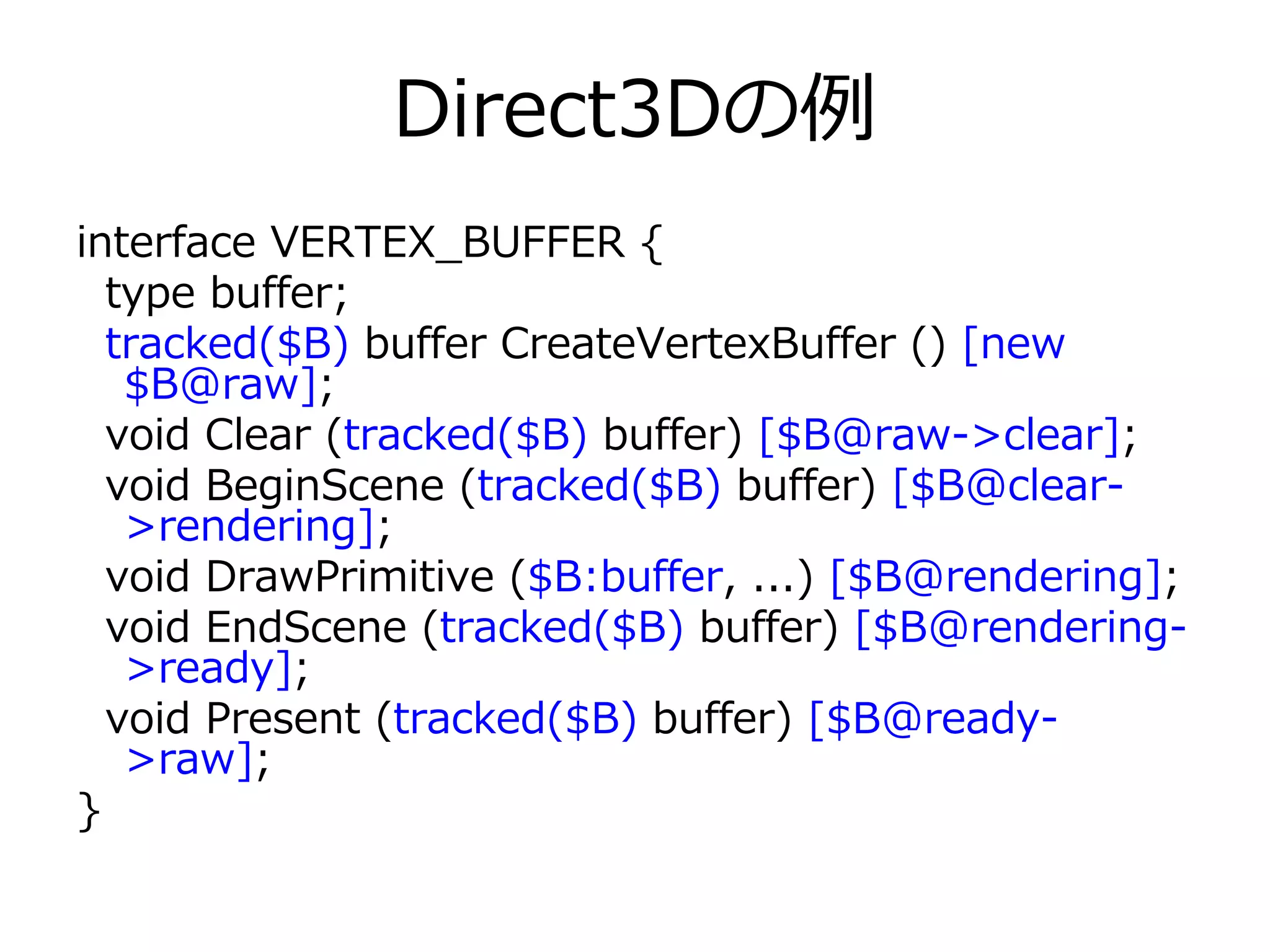 Direct3Dの例
interface VERTEX_BUFFER {
  type buffer;
  tracked($B) buffer CreateVertexBuffer () [new
   $B@raw];
  void Clear (tracked($B) buffer) [$B@raw->clear];
  void BeginScene (tracked($B) buffer) [$B@clear-
   >rendering];
  void DrawPrimitive ($B:buffer, ...) [$B@rendering];
  void EndScene (tracked($B) buffer) [$B@rendering-
   >ready];
  void Present (tracked($B) buffer) [$B@ready-
   >raw];
}
 