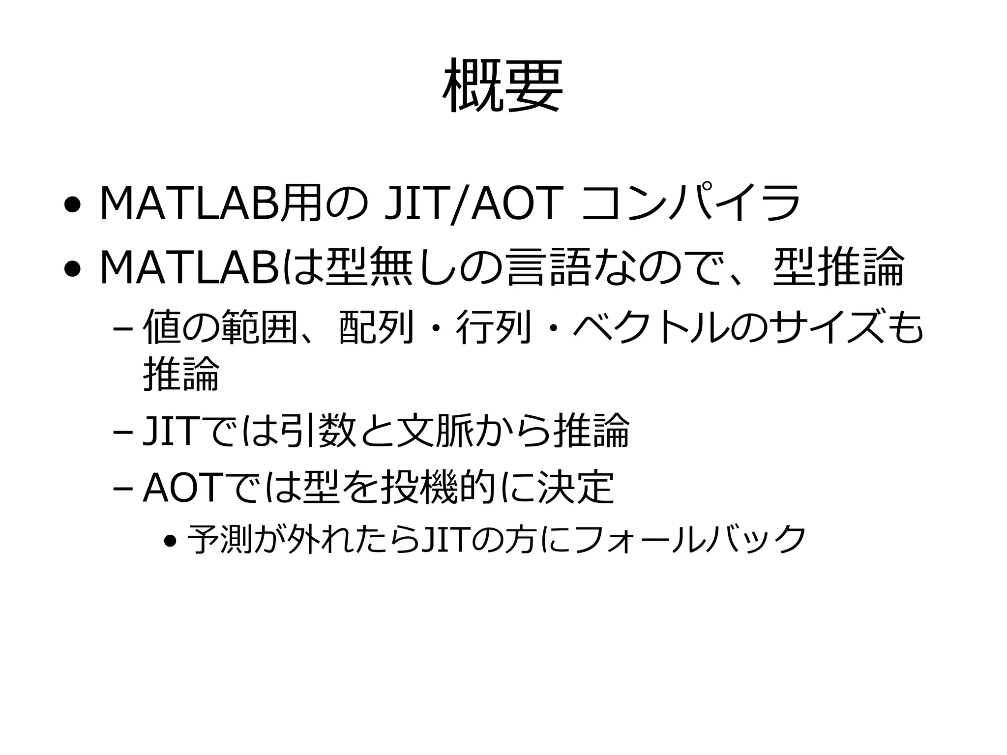 概要
• MATLAB⽤の JIT/AOT コンパイラ
• MATLABは型無しの⾔語なので、型推論
 – 値の範囲、配列・⾏列・ベクトルのサイズも
   推論
 – JITでは引数と⽂脈から推論
 – AOTでは型を投機的に決定
  • 予測が外れたらJITの⽅にフォールバック
 