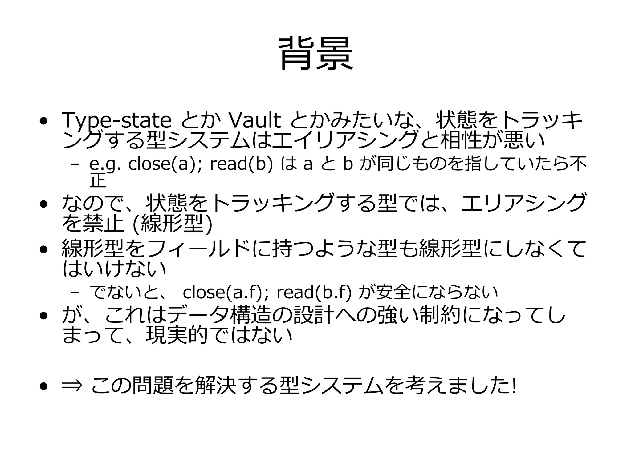 背景
• Type-state とか Vault とかみたいな、状態をトラッキ
  ングする型システムはエイリアシングと相性が悪い
  – e.g. close(a); read(b) は a と b が同じものを指していたら不
    正
• なので、状態をトラッキングする型では、エリアシング
  を禁⽌ (線形型)
• 線形型をフィールドに持つような型も線形型にしなくて
  はいけない
  – でないと、 close(a.f); read(b.f) が安全にならない
• が、これはデータ構造の設計への強い制約になってし
  まって、現実的ではない

• ⇒ この問題を解決する型システムを考えました!
 