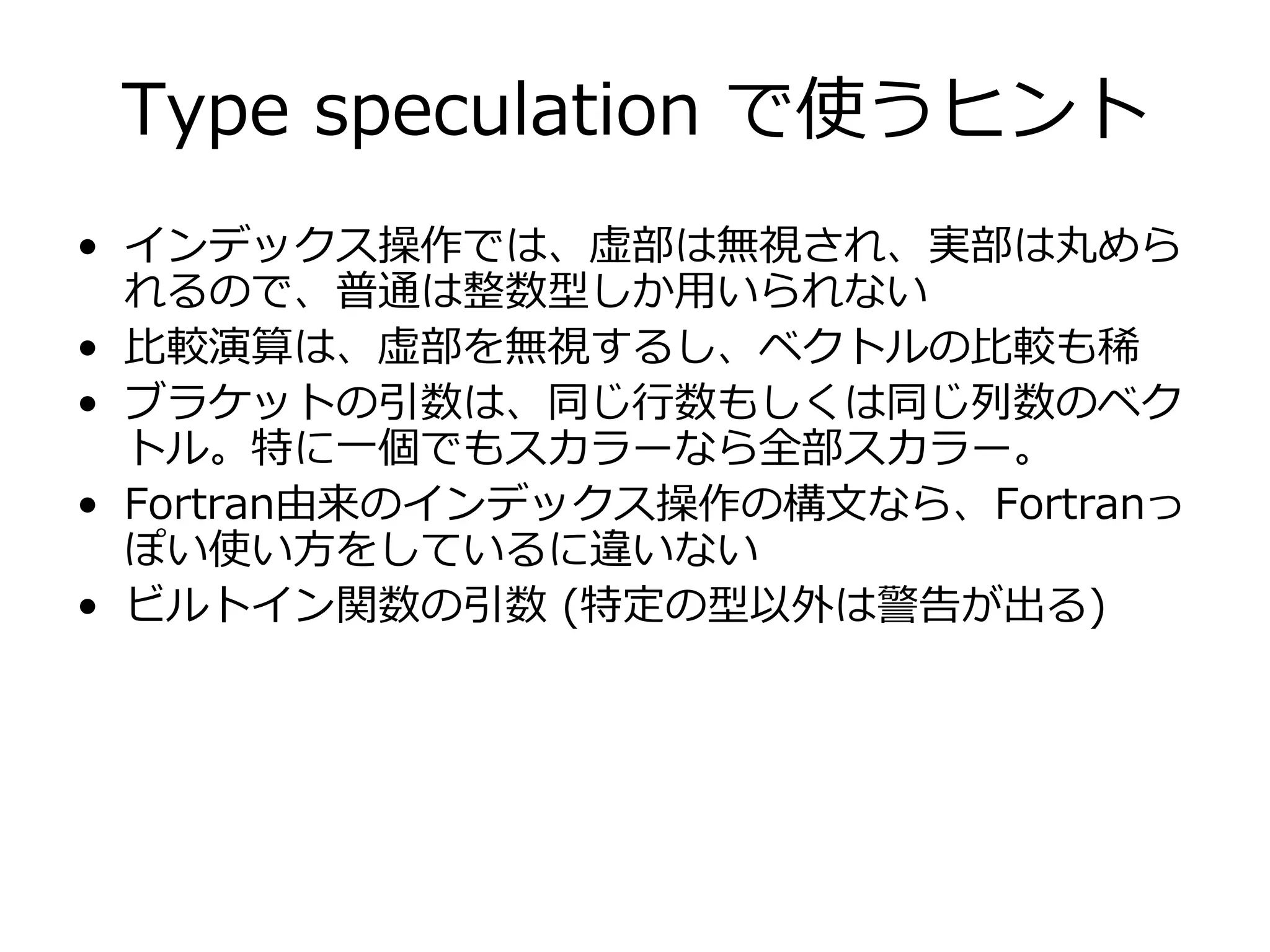 Type speculation で使うヒント
• インデックス操作では、虚部は無視され、実部は丸めら
  れるので、普通は整数型しか⽤いられない
• ⽐較演算は、虚部を無視するし、ベクトルの⽐較も稀
• ブラケットの引数は、同じ⾏数もしくは同じ列数のベク
  トル。特に⼀個でもスカラーなら全部スカラー。
• Fortran由来のインデックス操作の構⽂なら、Fortranっ
  ぽい使い⽅をしているに違いない
• ビルトイン関数の引数 (特定の型以外は警告が出る)
 