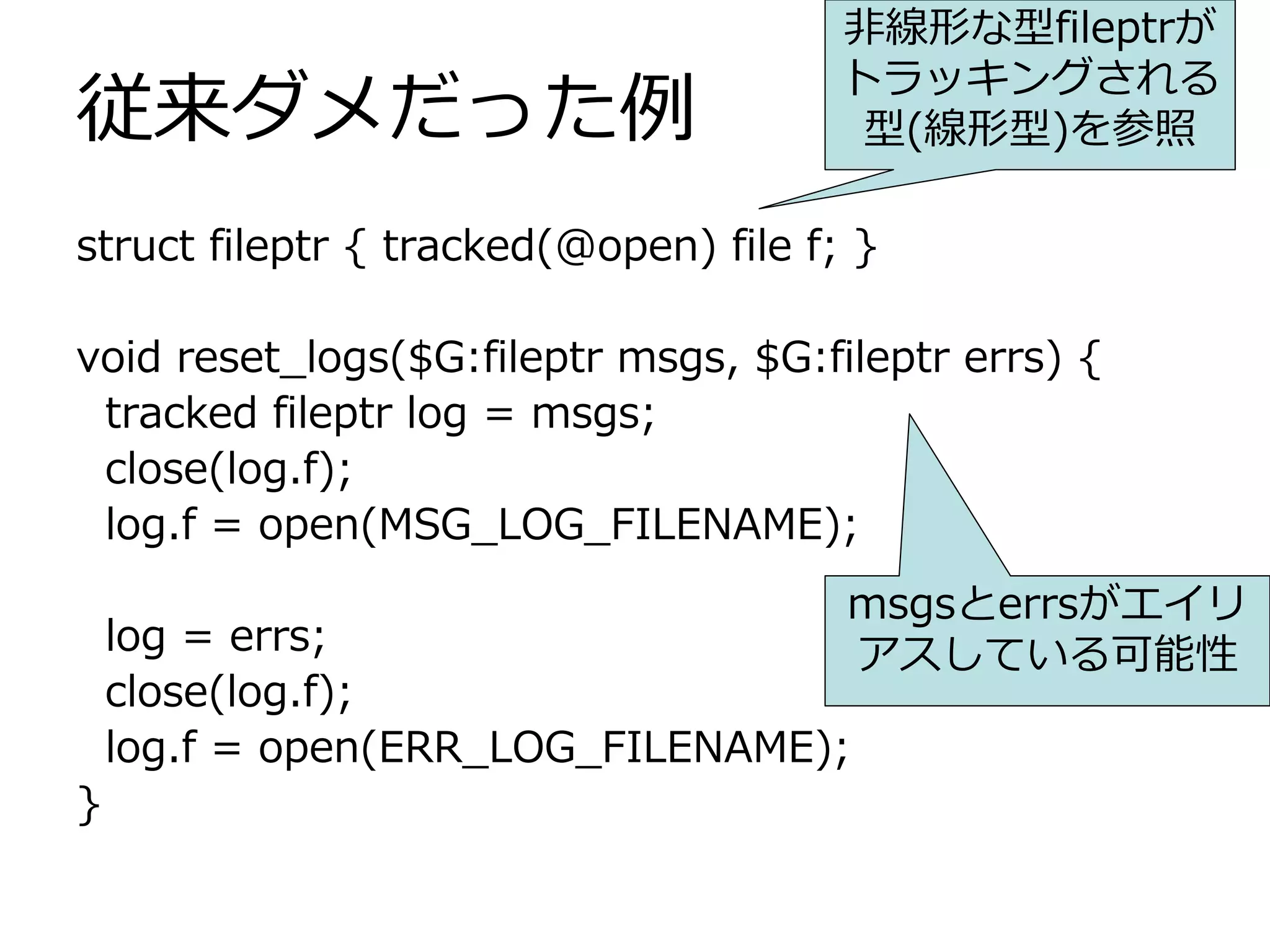 ⾮線形な型fileptrが
                                       トラッキングされる
従来ダメだった例                                型(線形型)を参照

struct fileptr { tracked(@open) file f; }

void reset_logs($G:fileptr msgs, $G:fileptr errs) {
 tracked fileptr log = msgs;
 close(log.f);
 log.f = open(MSG_LOG_FILENAME);
                                       msgsとerrsがエイリ
    log = errs;                        アスしている可能性
    close(log.f);
    log.f = open(ERR_LOG_FILENAME);
}
 