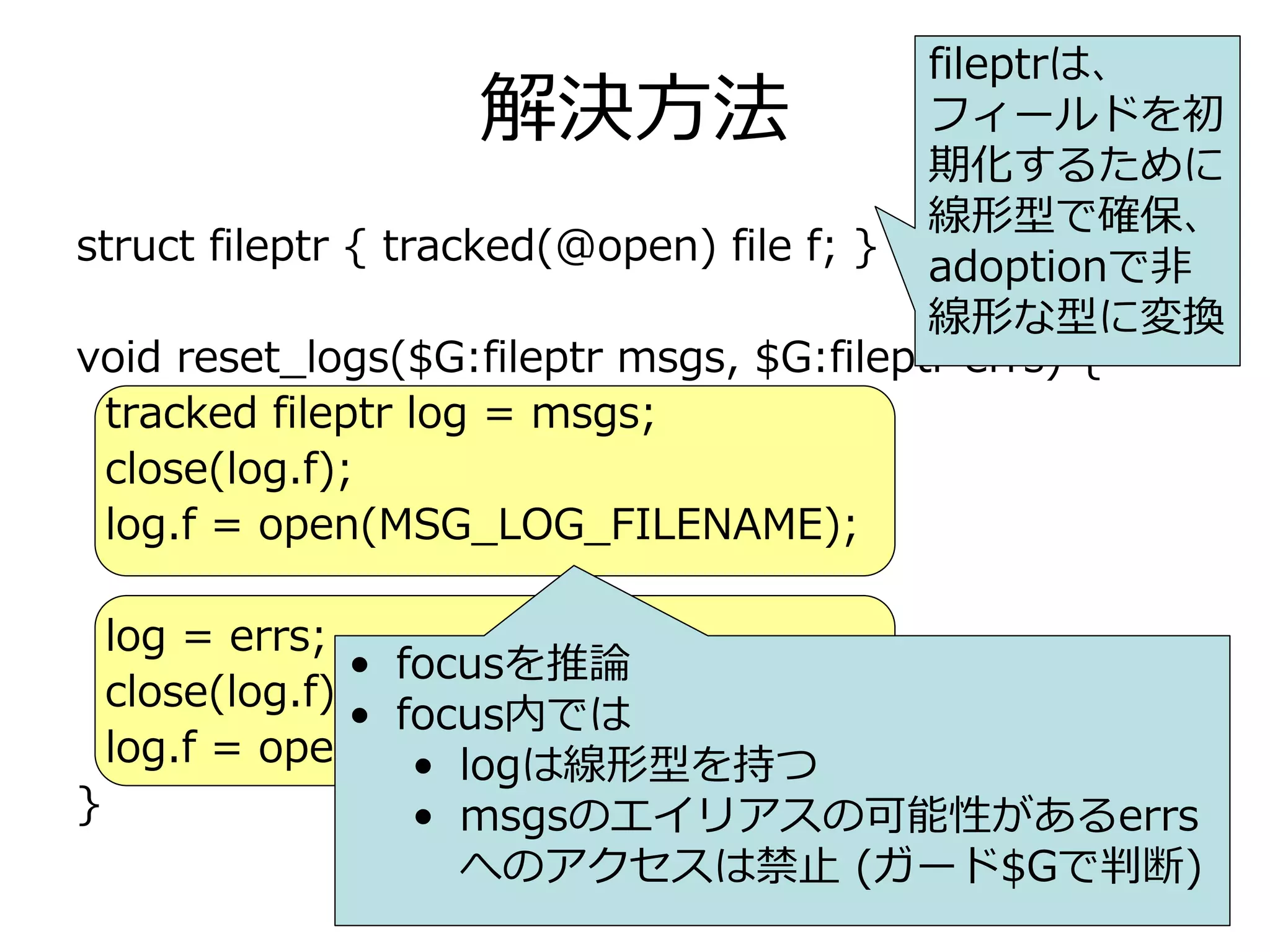 fileptrは、
                   解決⽅法                   フィールドを初
                                          期化するために
                                          線形型で確保、
struct fileptr { tracked(@open) file f; } adoptionで⾮
                                          線形な型に変換
void reset_logs($G:fileptr msgs, $G:fileptr errs) {
 tracked fileptr log = msgs;
 close(log.f);
 log.f = open(MSG_LOG_FILENAME);

    log = errs;
                 • focusを推論
    close(log.f);
                 • focus内では
    log.f = open(ERR_LOG_FILENAME);
                    • logは線形型を持つ
}               • msgsのエイリアスの可能性があるerrs
                  へのアクセスは禁⽌ (ガード$Gで判断)
 