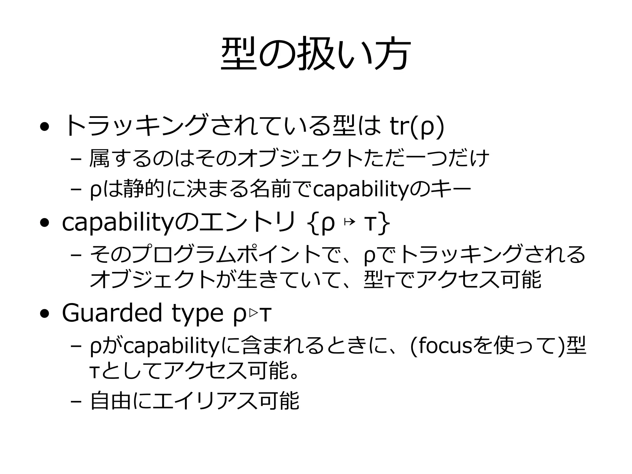 型の扱い⽅
• トラッキングされている型は tr(ρ)
  – 属するのはそのオブジェクトただ⼀つだけ
  – ρは静的に決まる名前でcapabilityのキー
• capabilityのエントリ {ρ ↦ τ}
  – そのプログラムポイントで、ρでトラッキングされる
    オブジェクトが⽣きていて、型τでアクセス可能
• Guarded type ρ▹τ
  – ρがcapabilityに含まれるときに、(focusを使って)型
    τとしてアクセス可能。
  – ⾃由にエイリアス可能
 