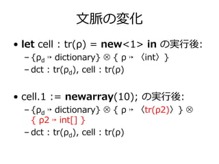⽂脈の変化
• let cell : tr(ρ) = new<1> in の実⾏後:
  – {ρd ↦ dictionary} ⊗ { ρ ↦ 〈int〉}
  – dct : tr(ρd), cell : tr(ρ)


• cell.1 := newarray(10); の実⾏後:
  – {ρd ↦ dictionary} ⊗ { ρ ↦ 〈tr(ρ2)〉} ⊗
    { ρ2 ↦ int[] }
  – dct : tr(ρd), cell : tr(ρ)
 