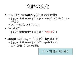 ⽂脈の変化
• cell.1 := newarray(10); の実⾏後:
  – { ρd ↦ dictionary } ⊗ { ρ ↦ 〈tr(ρ2)〉} ⊗ { ρ2 ↦
    int[] }
  – dct : tr(ρd), cell : tr(ρ)
• Packして、
  – { ρd ↦ dictionary } ⊗ { ρ ↦ 〈int[]• 〉}
  –…
• adopt cell : ρd ▹〈int[]•〉 by dct で
  – { ρd ↦ dictionary } という capability と、
  – ρd ▹〈int[]•〉という型に

                              h• := ∃[ρ|{ρ ↦ h}]. tr(ρ)
 