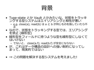 背景
• Type-state とか Vault とかみたいな、状態をトラッキ
  ングする型システムはエイリアシングと相性が悪い
  – e.g. close(a); read(b) は a と b が同じものを指していたら不
    正
• なので、状態をトラッキングする型では、エリアシング
  を禁⽌ (線形型)
• 線形型をフィールドに持つような型も線形型にしなくて
  はいけない
  – でないと、 close(a.f); read(b.f) が安全にならない
• が、これはデータ構造の設計への強い制約になってし
  まって、現実的ではない

• ⇒ この問題を解決する型システムを考えました!
 